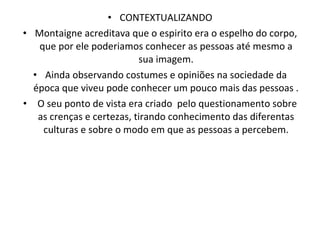 CONTEXTUALIZANDO Montaigne acreditava que o espirito era o espelho do corpo, que por ele poderiamos conhecer as pessoas até mesmo a sua imagem. Ainda observando costumes e opiniões na sociedade da época que viveu pode conhecer um pouco mais das pessoas . O seu ponto de vista era criado  pelo questionamento sobre as crenças e certezas, tirando conhecimento das diferentas culturas e sobre o modo em que as pessoas a percebem. 