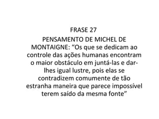 FRASE 27  PENSAMENTO DE MICHEL DE MONTAIGNE: “Os que se dedicam ao controle das ações humanas encontram o maior obstáculo em juntá-las e dar-lhes igual lustre, pois elas se contradizem comumente de tão estranha maneira que parece impossível terem saído da mesma fonte” 