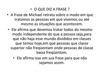 O QUE DIZ A FRASE ? A frase de Michael retrata sobre o modo em que tratamos as pessoas em que vivemos ou até mesmo as situações que acontecem. Ele afirma que devemos tratar todos do mesmo modo independente do que a pessoa seja,para que não haja esse mundo divididos em classes que temos hoje,em que pessoas que classe superior não freqüentam onde pessoas de classe baixa freqüentam. Ele afirma isso em sua frase para que não sejamos assim. 