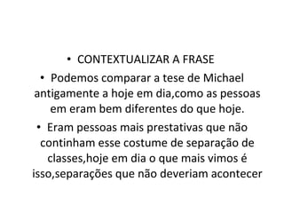 CONTEXTUALIZAR A FRASE  Podemos comparar a tese de Michael antigamente a hoje em dia,como as pessoas em eram bem diferentes do que hoje. Eram pessoas mais prestativas que não continham esse costume de separação de classes,hoje em dia o que mais vimos é isso,separações que não deveriam acontecer 