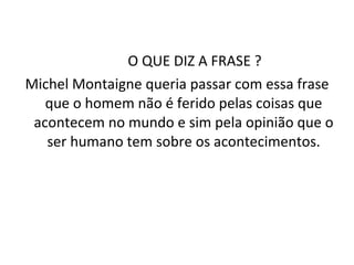 O QUE DIZ A FRASE ? Michel Montaigne queria passar com essa frase que o homem não é ferido pelas coisas que acontecem no mundo e sim pela opinião que o ser humano tem sobre os acontecimentos. 