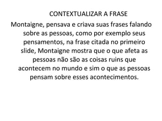 CONTEXTUALIZAR A FRASE  Montaigne, pensava e criava suas frases falando sobre as pessoas, como por exemplo seus pensamentos, na frase citada no primeiro slide, Montaigne mostra que o que afeta as pessoas não são as coisas ruins que acontecem no mundo e sim o que as pessoas pensam sobre esses acontecimentos. 