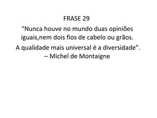 FRASE 29  “ Nunca houve no mundo duas opiniões iguais,nem dois fios de cabelo ou grãos. A qualidade mais universal é a diversidade”. – Michel de Montaigne 