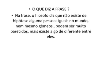 O QUE DIZ A FRASE ? Na frase, o filosofo diz que não existe de hipótese alguma pessoas iguais no mundo, nem mesmo gêmeos , podem ser muito parecidos, mais existe algo de diferente entre eles. 