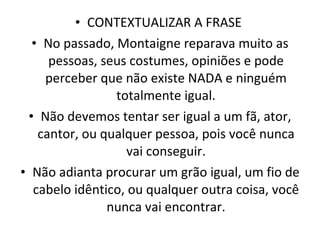 CONTEXTUALIZAR A FRASE  No passado, Montaigne reparava muito as pessoas, seus costumes, opiniões e pode perceber que não existe NADA e ninguém totalmente igual. Não devemos tentar ser igual a um fã, ator, cantor, ou qualquer pessoa, pois você nunca vai conseguir. Não adianta procurar um grão igual, um fio de cabelo idêntico, ou qualquer outra coisa, você nunca vai encontrar. 