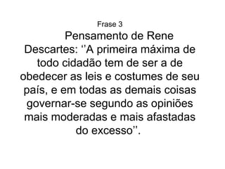 Frase 3 Pensamento de Rene Descartes: ‘’A primeira máxima de todo cidadão tem de ser a de obedecer as leis e costumes de seu país, e em todas as demais coisas governar-se segundo as opiniões mais moderadas e mais afastadas do excesso’’.  