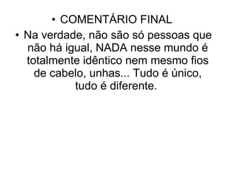 COMENTÁRIO FINAL  Na verdade, não são só pessoas que não há igual, NADA nesse mundo é totalmente idêntico nem mesmo fios de cabelo, unhas... Tudo é único, tudo é diferente.  