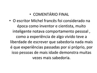 COMENTÁRIO FINAL  O escritor Michel francês foi considerado na época como inventor e cientista, muito inteligente notava comportamento pessoal , como a experiência de algo vivido teve a liberdade de escrever que sabedoria nada mais é que experiências passadas por si próprio, por isso pessoas de mais idade demonstra muitas vezes mais sabedoria. 