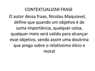 CONTEXTUALIZAR FRASE  O autor dessa frase, Nicolau Maquiavel, define que quando um objetivo é de suma importância, qualquer coisa, qualquer meio será valido para alcançar esse objetivo, sendo assim uma doutrina que prega sobre o relativismo ético e moral 