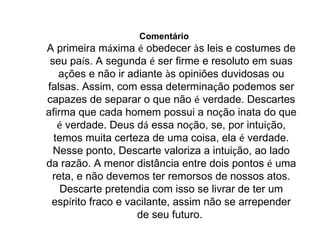 Comentário   A primeira m á xima  é  obedecer  à s leis e costumes de seu pa í s. A segunda  é  ser firme e resoluto em suas a ç ões e não ir adiante  à s opiniões duvidosas ou falsas. Assim, com essa determina ç ão podemos ser capazes de separar o que não  é  verdade. Descartes afirma que cada homem possui a no ç ão inata do que  é  verdade. Deus d á  essa no ç ão, se, por intui ç ão, temos muita certeza de uma coisa, ela  é  verdade. Nesse ponto, Descarte valoriza a intui ç ão, ao lado da razão. A menor distância entre dois pontos  é  uma reta, e não devemos ter remorsos de nossos atos. Descarte pretendia com isso se livrar de ter um esp í rito fraco e vacilante, assim não se arrepender de seu futuro.  