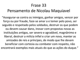 Frase 33 Pensamento de Nicolau Maquiavel “ Assegurar-se contra os inimigos, ganhar amigos, vencer por força ou por fraude, faze-se amar a e temer pelo povo, ser seguido e respeitado pelos soldados, destruir os que podem ou devem causar dano, inovar com propostas novas as instituições antigas, ser severo e agradável, magnânimo e liberal, destruir a milícia infiel e criar um nova, manter as amizades de reis e príncipes, de modo que lhe devam beneficiar com cortesia ou combater com respeito, não encontrará exemplos mais atuais do que as ações do duque.”  
