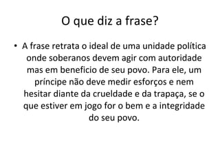 O que diz a frase? A frase retrata o ideal de uma unidade política onde soberanos devem agir com autoridade mas em beneficio de seu povo. Para ele, um príncipe não deve medir esforços e nem hesitar diante da crueldade e da trapaça, se o que estiver em jogo for o bem e a integridade do seu povo. 