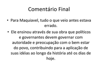 Comentário Final Para Maquiavel, tudo o que veio antes estava errado. Ele ensinou através de sua obra que políticos e governantes devem governar com autoridade e preocupação com o bem estar do povo, contribuindo para a aplicação de suas idéias ao longo da história até os dias de hoje. 