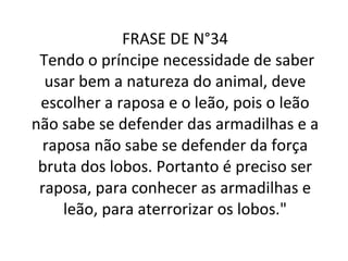 FRASE DE N°34  Tendo o príncipe necessidade de saber usar bem a natureza do animal, deve escolher a raposa e o leão, pois o leão não sabe se defender das armadilhas e a raposa não sabe se defender da força bruta dos lobos. Portanto é preciso ser raposa, para conhecer as armadilhas e leão, para aterrorizar os lobos." 
