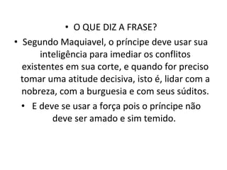O QUE DIZ A FRASE? Segundo Maquiavel, o príncipe deve usar sua inteligência para imediar os conflitos existentes em sua corte, e quando for preciso tomar uma atitude decisiva, isto é, lidar com a nobreza, com a burguesia e com seus súditos. E deve se usar a força pois o príncipe não deve ser amado e sim temido.  