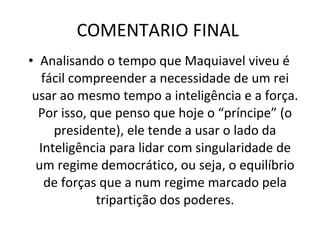 COMENTARIO FINAL  Analisando o tempo que Maquiavel viveu é fácil compreender a necessidade de um rei usar ao mesmo tempo a inteligência e a força. Por isso, que penso que hoje o “príncipe” (o presidente), ele tende a usar o lado da Inteligência para lidar com singularidade de um regime democrático, ou seja, o equilíbrio de forças que a num regime marcado pela tripartição dos poderes. 
