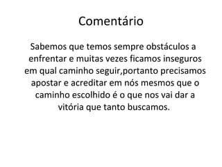 Comentário Sabemos que temos sempre obstáculos a enfrentar e muitas vezes ficamos inseguros em qual caminho seguir,portanto precisamos apostar e acreditar em nós mesmos que o caminho escolhido é o que nos vai dar a vitória que tanto buscamos.  