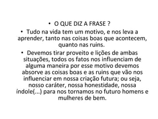 O QUE DIZ A FRASE ? Tudo na vida tem um motivo, e nos leva a aprender, tanto nas coisas boas que acontecem, quanto nas ruins.  Devemos tirar proveito e lições de ambas situações, todos os fatos nos influenciam de alguma maneira por esse motivo devemos absorve as coisas boas e as ruins que vão nos influenciar em nossa criação futura; ou seja, nosso caráter, nossa honestidade, nossa índole(...) para nos tornamos no futuro homens e mulheres de bem. 