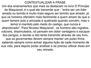 CONTEXTUALIZAR A FRASE  Um dos ensinamentos que mais se destacam no livro O Príncipe de Maquiavel, é o qual ele transmite que : “entre ser um líder amado ou temido é muito mais seguro ser temido que amado, já que os homens ofendem mais facilmente a quem amam do que a quem temem pois a amizade é quebrada quando convém, mas o temor é mantido pelo medo do castigo, que nunca é abandonado”. Para Nicolau Maquiavel , os homens são ingratos, volúveis, dissimulados, só pensam em obter vantagens e escapar dos perigos, e devido a isto tenta transmitir através de seu livro, que os governantes devem sempre manter um pulso firme, sabendo sempre como extrair alguma lição de cada momento de sua vida, para depois poder analisar e se preciso utilizar disso em seu reinado. 