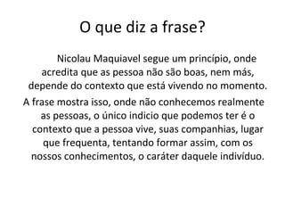 O que diz a frase? Nicolau Maquiavel segue um princípio, onde acredita que as pessoa não são boas, nem más, depende do contexto que está vivendo no momento. A frase mostra isso, onde não conhecemos realmente as pessoas, o único indicio que podemos ter é o contexto que a pessoa vive, suas companhias, lugar que frequenta, tentando formar assim, com os nossos conhecimentos, o caráter daquele indivíduo. 