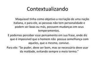Contextualizando Maquiavel tinha como objetivo a recriação de uma nação italiana, e para ele, as pessoas não tem personalidade e podem ser boas ou más, possuem mudanças em seus temperamentos.  E podemos perceber esse pensamento em sua frase, onde diz que é impossível que o homem não  possua semelhança com aqueles, que o mesmo, convive.  Para ele: “Se puder, deve ser bom, mas se necessário deve usar da maldade, evitando sempre o meio termo.” 