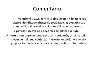Comentário Maquiavel levava para si, a idéia de que o homem era visto e identificado, diante da sociedade, através de suas companhias, do seu dia-a-dia, convívio com as pessoas.  E por esse motivo não devíamos acreditar em tudo.  A mesma pessoa pode tanto ser boas, como más, essas atitudes dependem do seu contexto, interesse, os costumes de seu grupo, a forma de viver com suas companhias entre outras. 