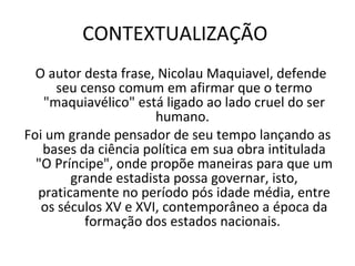 CONTEXTUALIZAÇÃO  O autor desta frase, Nicolau Maquiavel, defende seu censo comum em afirmar que o termo "maquiavélico" está ligado ao lado cruel do ser humano.  Foi um grande pensador de seu tempo lançando as bases da ciência política em sua obra intitulada "O Príncipe", onde propõe maneiras para que um grande estadista possa governar, isto, praticamente no período pós idade média, entre os séculos XV e XVI, contemporâneo a época da formação dos estados nacionais.  