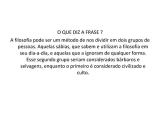 O QUE DIZ A FRASE ? A filosofia pode ser um método de nos dividir em dois grupos de pessoas. Aquelas sábias, que sabem e utilizam a filosofia em seu dia-a-dia, e aquelas que a ignoram de qualquer forma. Esse segundo grupo seriam considerados bárbaros e selvagens, enquanto o primeiro é considerado civilizado e culto. 