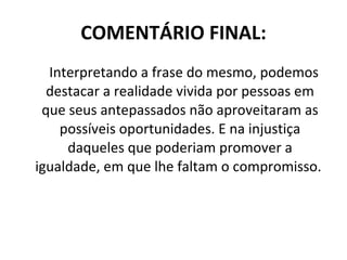 COMENTÁRIO FINAL: Interpretando a frase do mesmo, podemos destacar a realidade vivida por pessoas em que seus antepassados não aproveitaram as possíveis oportunidades. E na injustiça daqueles que poderiam promover a igualdade, em que lhe faltam o compromisso.  