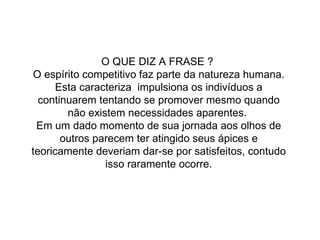 O QUE DIZ A FRASE ?  O espírito competitivo faz parte da natureza humana. Esta caracteriza  impulsiona os indivíduos a continuarem tentando se promover mesmo quando não existem necessidades aparentes.  Em um dado momento de sua jornada aos olhos de outros parecem ter atingido seus ápices e teoricamente deveriam dar-se por satisfeitos, contudo isso raramente ocorre. 