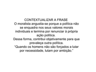 CONTEXTUALIZAR A FRASE  O moralista angustia-se porque a política não se enquadra nos seus valores morais individuais e termina por renunciar à própria ação política.  Dessa forma, contribui objetivamente para que prevaleça outra política. “Quando os homens não são forçados a lutar por necessidade, lutam por ambição.” 