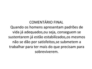 COMENTÁRIO FINAL  Quando os homens apresentam padrões de vida já adequados,ou seja, conseguem se sustentarem já estão estabilizados,os mesmos não se dão por satisfeitos,se submetem a trabalhar para ter mais do que precisam para sobreviverem. 