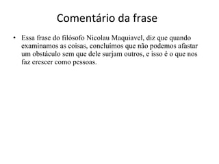Comentário da frase Essa frase do filósofo Nicolau Maquiavel, diz que quando examinamos as coisas, concluímos que não podemos afastar um obstáculo sem que dele surjam outros, e isso é o que nos faz crescer como pessoas. 