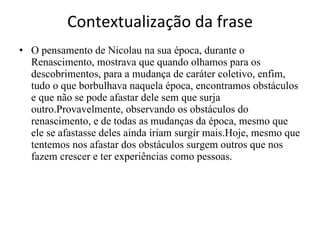 Contextualização da frase O pensamento de Nicolau na sua época, durante o Renascimento, mostrava que quando olhamos para os descobrimentos, para a mudança de caráter coletivo, enfim, tudo o que borbulhava naquela época, encontramos obstáculos e que não se pode afastar dele sem que surja outro.Provavelmente, observando os obstáculos do renascimento, e de todas as mudanças da época, mesmo que ele se afastasse deles ainda iriam surgir mais.Hoje, mesmo que tentemos nos afastar dos obstáculos surgem outros que nos fazem crescer e ter experiências como pessoas. 