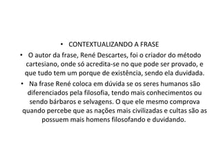CONTEXTUALIZANDO A FRASE  O autor da frase, René Descartes, foi o criador do método cartesiano, onde só acredita-se no que pode ser provado, e que tudo tem um porque de existência, sendo ela duvidada. Na frase René coloca em dúvida se os seres humanos são diferenciados pela filosofia, tendo mais conhecimentos ou sendo bárbaros e selvagens. O que ele mesmo comprova quando percebe que as nações mais civilizadas e cultas são as possuem mais homens filosofando e duvidando.  