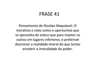 FRASE 41 Pensamento de Nicolau Maquiavel: O moralista e visto como o oportunista que se aproveita do status quo para manter os outros em lugares inferiores; e preferivel descrever a realidade imoral do que tentar encobrir a imoralidade do poder. 