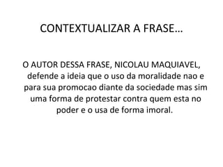 CONTEXTUALIZAR A FRASE… O AUTOR DESSA FRASE, NICOLAU MAQUIAVEL, defende a ideia que o uso da moralidade nao e para sua promocao diante da sociedade mas sim uma forma de protestar contra quem esta no poder e o usa de forma imoral.  