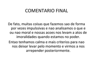 COMENTARIO FINAL De fato, muitas coisas que fazemos sao de forma por vezes impulssivas e nao analisamos o que e ou nao moral e nossas acoes nos levam a atos de imoralidades quando estamos no poder. Entao tenhamos calma e mais criterios para nao nos deixar levar pelo momento e virmos a nos arrepender posteriormente. 