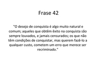 Frase 42 "O desejo de conquista é algo muito natural e comum; aqueles que obtêm êxito na conquista são sempre louvados, e jamais censurados; os que não têm condições de conquistar, mas querem fazê-lo a qualquer custo, cometem um erro que merece ser recriminado." 