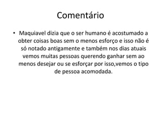 Comentário Maquiavel dizia que o ser humano é acostumado a obter coisas boas sem o menos esforço e isso não é só notado antigamente e também nos dias atuais vemos muitas pessoas querendo ganhar sem ao menos desejar ou se esforçar por isso,vemos o tipo de pessoa acomodada. 