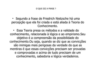 O QUE DIZ A FRASE ? Segundo a frase de Friedrich Nietzsche há uma percepção que ela foi criada e está aliada à Teoria do Conhecimento. Essa Teoria presa os métodos e a validade do conhecimento, relacionada à lógica e ao empirismo.Seu objetivo é a compreensão da possibilidade do conhecimento.Ou seja, quando se diz que as convicções são inimigas mais perigosas da verdade do que as mentiras é que essas convicções precisam ser provadas e comprovadas e acima de tudo precisam de um conhecimento, sabedoria e lógica verdadeiros. 