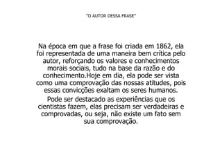 ‘’ O AUTOR DESSA FRASE’’ Na época em que a frase foi criada em 1862, ela foi representada de uma maneira bem crítica pelo autor, reforçando os valores e conhecimentos morais sociais, tudo na base da razão e do conhecimento.Hoje em dia, ela pode ser vista como uma comprovação das nossas atitudes, pois essas convicções exaltam os seres humanos. Pode ser destacado as experiências que os cientistas fazem, elas precisam ser verdadeiras e comprovadas, ou seja, não existe um fato sem sua comprovação. 