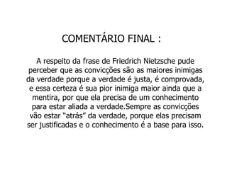 COMENTÁRIO FINAL : A respeito da frase de Friedrich Nietzsche pude perceber que as convicções são as maiores inimigas da verdade porque a verdade é justa, é comprovada, e essa certeza é sua pior inimiga maior ainda que a mentira, por que ela precisa de um conhecimento para estar aliada a verdade.Sempre as convicções vão estar “atrás” da verdade, porque elas precisam ser justificadas e o conhecimento é a base para isso. 