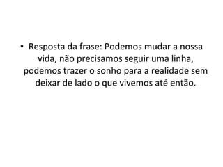 Resposta da frase: Podemos mudar a nossa vida, não precisamos seguir uma linha, podemos trazer o sonho para a realidade sem deixar de lado o que vivemos até então. 