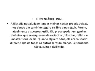 COMENTÁRIO FINAL  A filosofia nos ajuda entender melhor nossas próprias vidas, nos dando um caminho seguro e sábio para seguir. Porém, atualmente as pessoas estão tão preocupadas em ganhar dinheiro, que se esquecem de raciocinar, filosofar, refletir e mostrar seus ideais. Quando alguém o faz, ele acaba sendo diferenciado de todos os outros seres humanos. Se tornando sábio, culto e civilizado. 