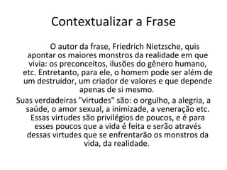 Contextualizar a Frase O autor da frase, Friedrich Nietzsche, quis apontar os maiores monstros da realidade em que vivia: os preconceitos, ilusões do gênero humano, etc. Entretanto, para ele, o homem pode ser além de um destruidor, um criador de valores e que depende apenas de si mesmo.  Suas verdadeiras "virtudes" são: o orgulho, a alegria, a saúde, o amor sexual, a inimizade, a veneração etc. Essas virtudes são privilégios de poucos, e é para esses poucos que a vida é feita e serão através dessas virtudes que se enfrentarão os monstros da vida, da realidade.  