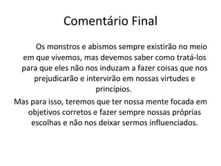 Comentário Final Os monstros e abismos sempre existirão no meio em que vivemos, mas devemos saber como tratá-los para que eles não nos induzam a fazer coisas que nos prejudicarão e intervirão em nossas virtudes e princípios.  Mas para isso, teremos que ter nossa mente focada em objetivos corretos e fazer sempre nossas próprias escolhas e não nos deixar sermos influenciados. 