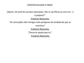 CONTEXTUALIZAR A FRASE  “ Quem, em prol da sua boa reputação, não se sacrificou já uma vez - a si próprio?”  Friedrich Nietzsche. “ As convicções são inimigas mais perigosas da verdade do que as mentiras” Friedrich Nietzsche. “ Torna-te aquilo que és.” Friedrich Nietzsche. 