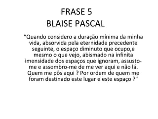 FRASE 5 BLAISE PASCAL  “ Quando considero a duração mínima da minha vida, absorvida pela eternidade precedente seguinte, o espaço diminuto que ocupo,e mesmo o que vejo, abismado na infinita imensidade dos espaços que ignoram, assusto-me e assombro-me de me ver aqui e não lá. Quem me pôs aqui ? Por ordem de quem me foram destinado este lugar e este espaço ?" 