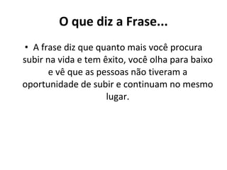 O que diz a Frase... A frase diz que quanto mais você procura subir na vida e tem êxito, você olha para baixo e vê que as pessoas não tiveram a oportunidade de subir e continuam no mesmo lugar. 